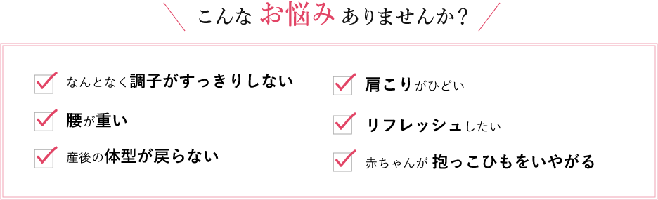 こんなお悩みありませんか？[なんとなく調子がすっきりしない、腰が重い、産後の体型が戻らない、肩こりがひどい、リフレッシュしたい、赤ちゃんが 抱っこひもをいやがる]